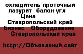 охладитель проточный лазурит. балон угл. › Цена ­ 11 500 - Ставропольский край Бизнес » Оборудование   . Ставропольский край